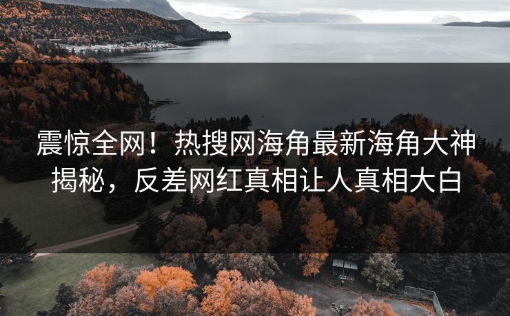 震惊全网！热搜网海角最新海角大神揭秘，反差网红真相让人真相大白