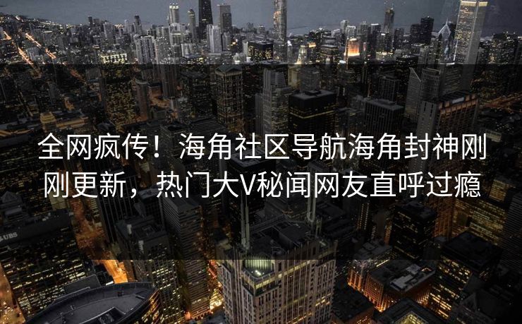 全网疯传！海角社区导航海角封神刚刚更新，热门大V秘闻网友直呼过瘾