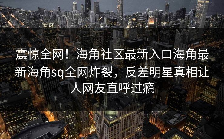 震惊全网！海角社区最新入口海角最新海角sq全网炸裂，反差明星真相让人网友直呼过瘾