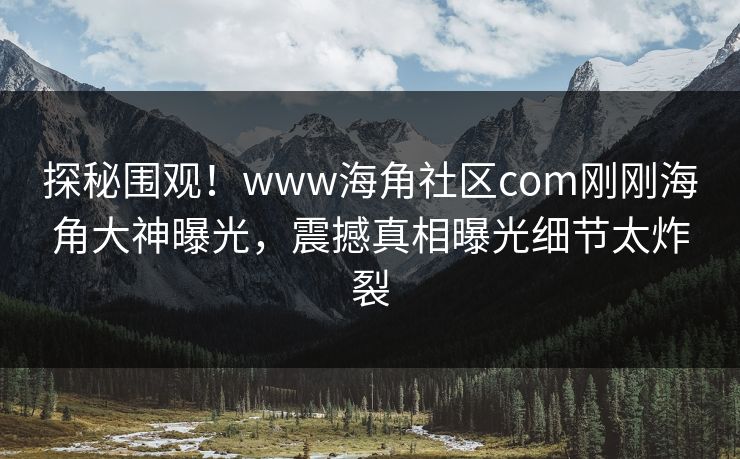 探秘围观！www海角社区com刚刚海角大神曝光，震撼真相曝光细节太炸裂