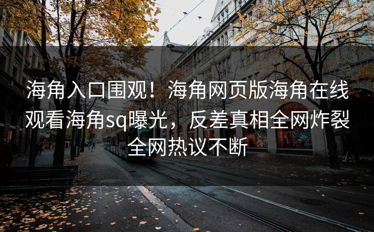 海角入口围观！海角网页版海角在线观看海角sq曝光，反差真相全网炸裂全网热议不断