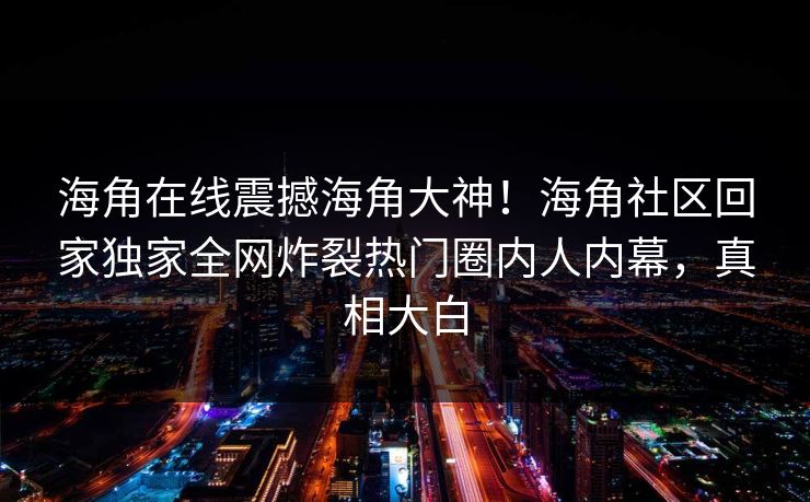 海角在线震撼海角大神！海角社区回家独家全网炸裂热门圈内人内幕，真相大白