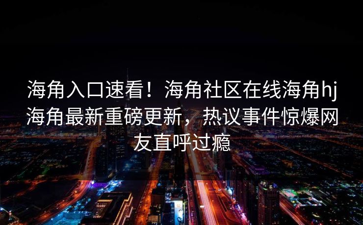 海角入口速看！海角社区在线海角hj海角最新重磅更新，热议事件惊爆网友直呼过瘾
