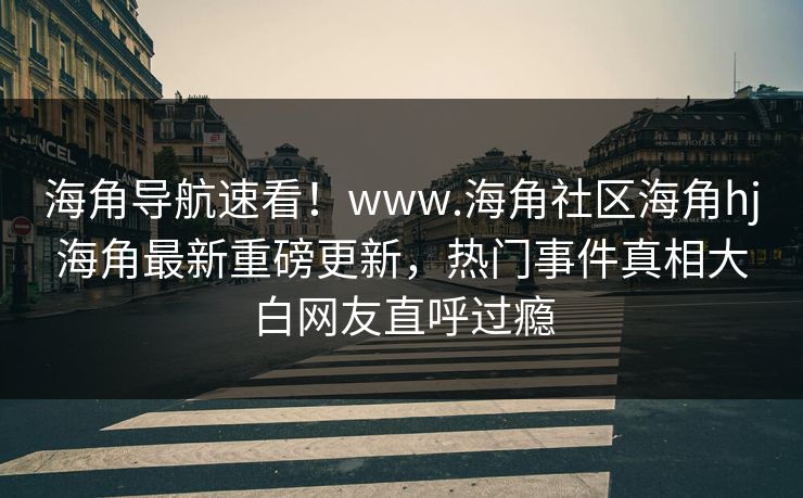 海角导航速看！www.海角社区海角hj海角最新重磅更新，热门事件真相大白网友直呼过瘾