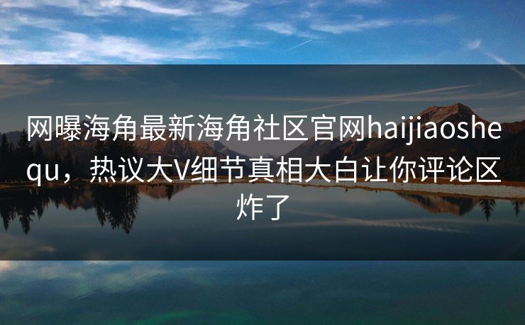 网曝海角最新海角社区官网haijiaoshequ，热议大V细节真相大白让你评论区炸了
