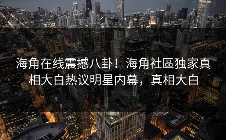 海角在线震撼八卦！海角社區独家真相大白热议明星内幕，真相大白