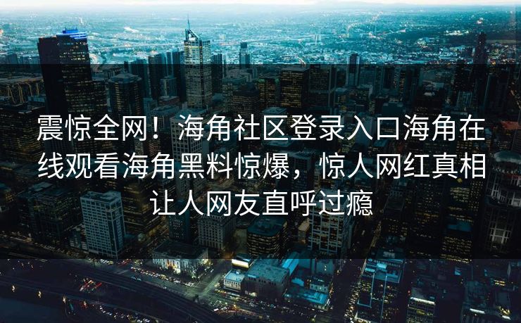 震惊全网！海角社区登录入口海角在线观看海角黑料惊爆，惊人网红真相让人网友直呼过瘾