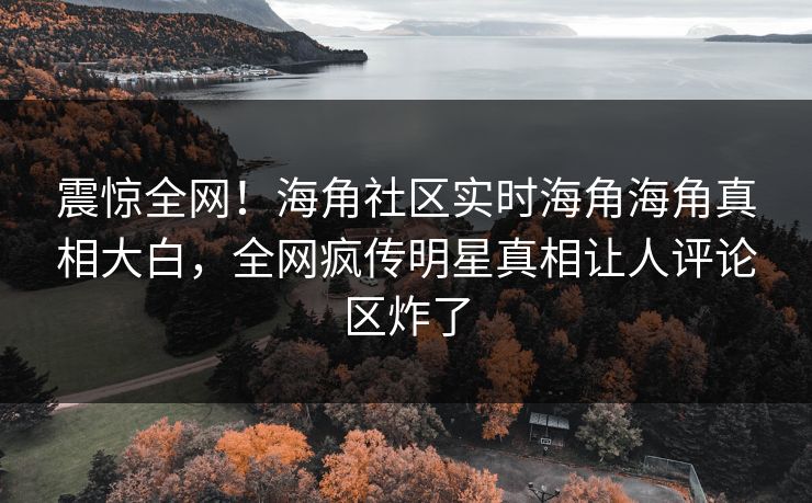 震惊全网！海角社区实时海角海角真相大白，全网疯传明星真相让人评论区炸了