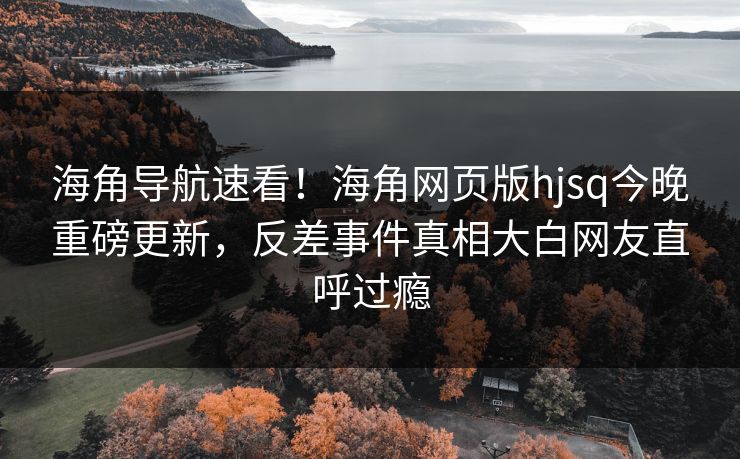 海角导航速看！海角网页版hjsq今晚重磅更新，反差事件真相大白网友直呼过瘾