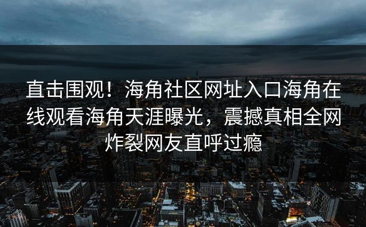 直击围观！海角社区网址入口海角在线观看海角天涯曝光，震撼真相全网炸裂网友直呼过瘾