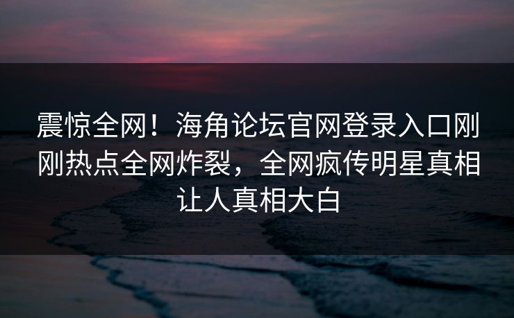 震惊全网！海角论坛官网登录入口刚刚热点全网炸裂，全网疯传明星真相让人真相大白