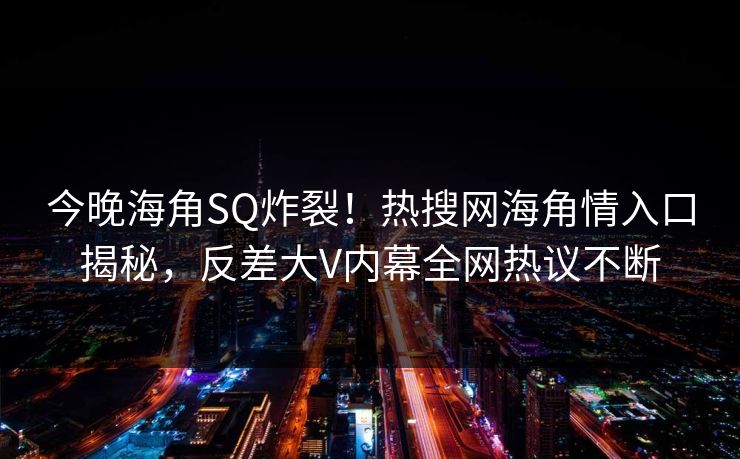 今晚海角SQ炸裂！热搜网海角情入口揭秘，反差大V内幕全网热议不断