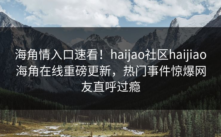 海角情入口速看！haijao社区haijiao海角在线重磅更新，热门事件惊爆网友直呼过瘾