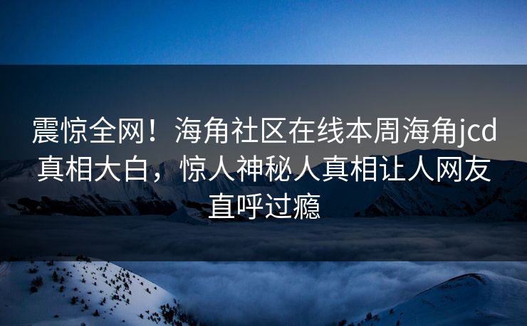震惊全网！海角社区在线本周海角jcd真相大白，惊人神秘人真相让人网友直呼过瘾