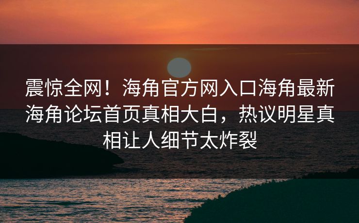 震惊全网！海角官方网入口海角最新海角论坛首页真相大白，热议明星真相让人细节太炸裂
