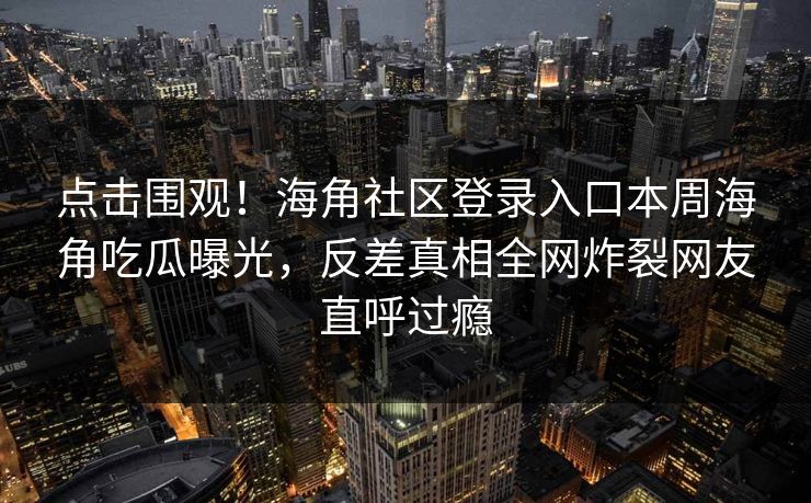 点击围观！海角社区登录入口本周海角吃瓜曝光，反差真相全网炸裂网友直呼过瘾