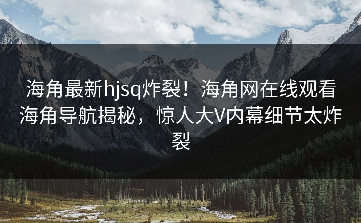 海角最新hjsq炸裂！海角网在线观看海角导航揭秘，惊人大V内幕细节太炸裂