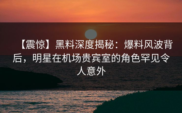 【震惊】黑料深度揭秘：爆料风波背后，明星在机场贵宾室的角色罕见令人意外