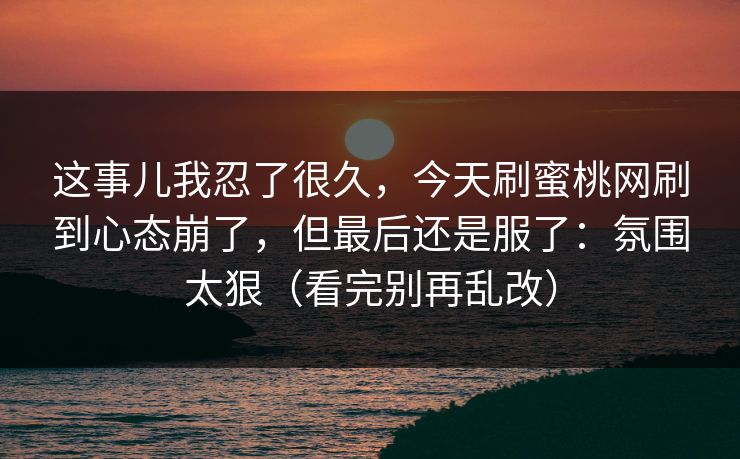 这事儿我忍了很久,今天刷蜜桃网刷到心态崩了,但最后还是服了:氛围太狠(看完别再乱改) 这事儿我忍了很久,今天刷蜜桃网刷到心态崩了,但最后还是服了:氛围太狠(看完别再乱改)