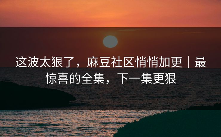 这波太狠了，麻豆社区悄悄加更｜最惊喜的全集，下一集更狠