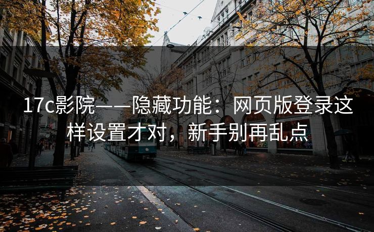 17c影院——隐藏功能：网页版登录这样设置才对，新手别再乱点