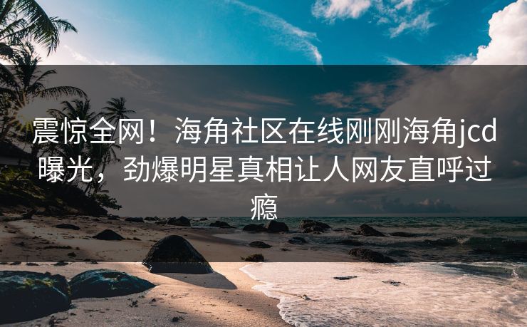 震惊全网！海角社区在线刚刚海角jcd曝光，劲爆明星真相让人网友直呼过瘾