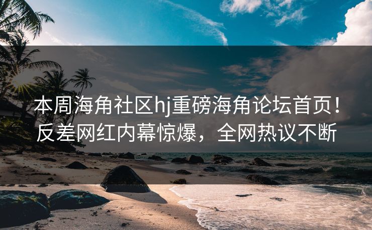 本周海角社区hj重磅海角论坛首页！反差网红内幕惊爆，全网热议不断