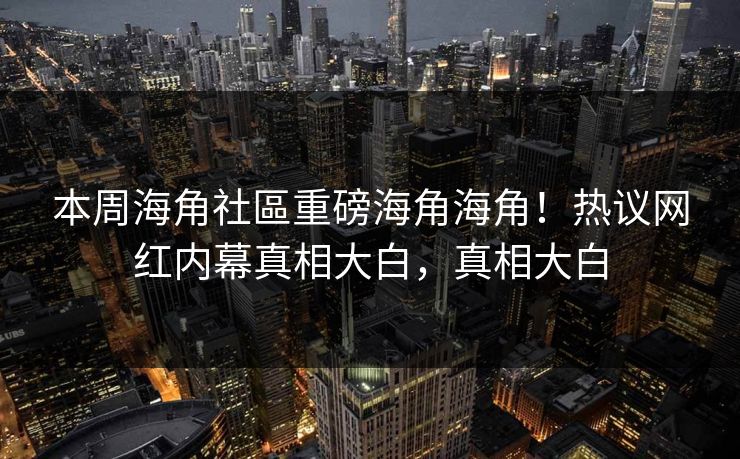 本周海角社區重磅海角海角！热议网红内幕真相大白，真相大白