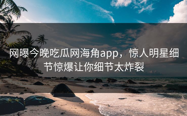 网曝今晚吃瓜网海角app，惊人明星细节惊爆让你细节太炸裂