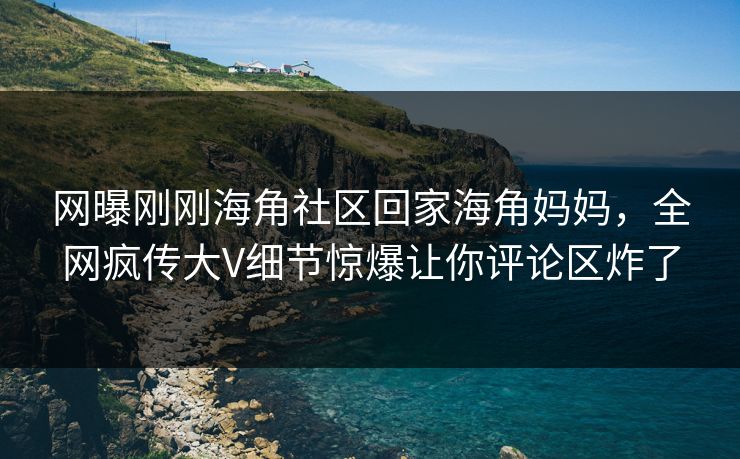 网曝刚刚海角社区回家海角妈妈，全网疯传大V细节惊爆让你评论区炸了