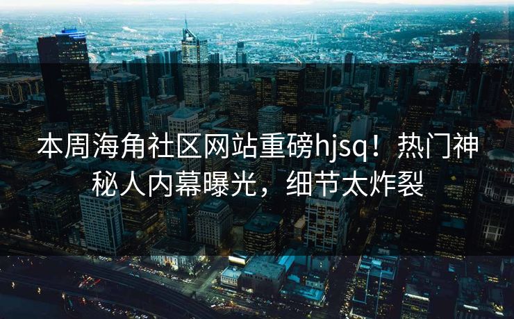 本周海角社区网站重磅hjsq！热门神秘人内幕曝光，细节太炸裂
