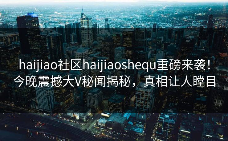 haijiao社区haijiaoshequ重磅来袭！今晚震撼大V秘闻揭秘，真相让人瞠目