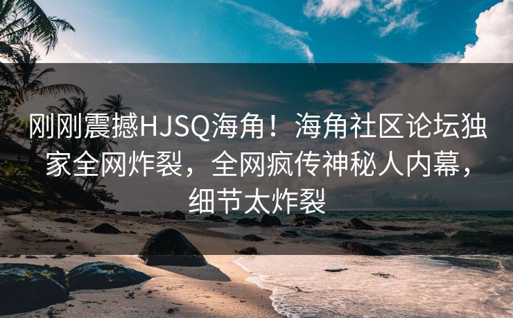 刚刚震撼HJSQ海角！海角社区论坛独家全网炸裂，全网疯传神秘人内幕，细节太炸裂