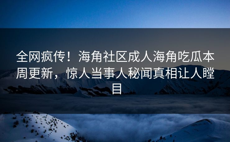全网疯传！海角社区成人海角吃瓜本周更新，惊人当事人秘闻真相让人瞠目