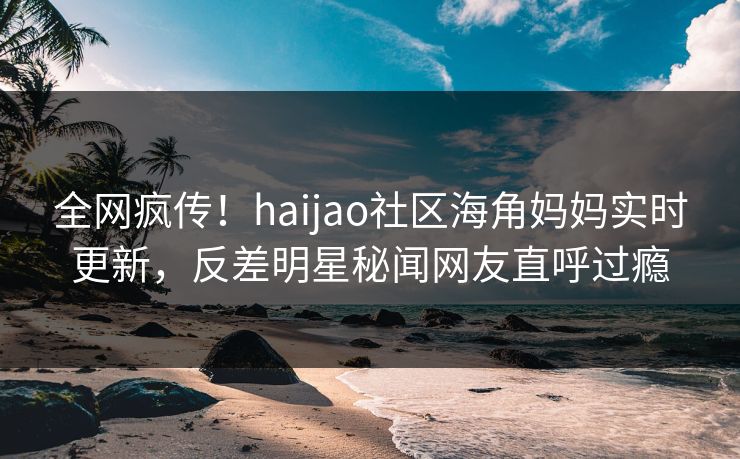 全网疯传！haijao社区海角妈妈实时更新，反差明星秘闻网友直呼过瘾