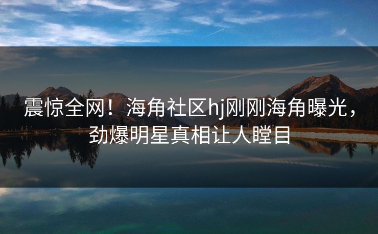 震惊全网！海角社区hj刚刚海角曝光，劲爆明星真相让人瞠目