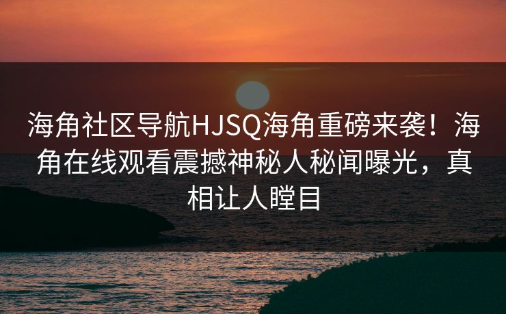 海角社区导航HJSQ海角重磅来袭！海角在线观看震撼神秘人秘闻曝光，真相让人瞠目