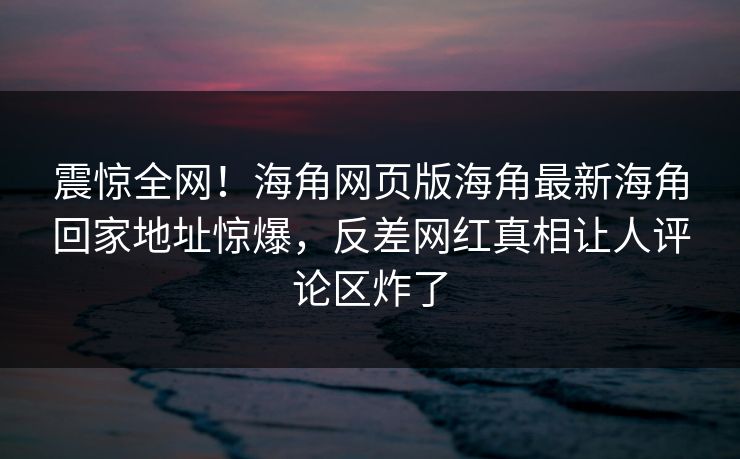 震惊全网！海角网页版海角最新海角回家地址惊爆，反差网红真相让人评论区炸了