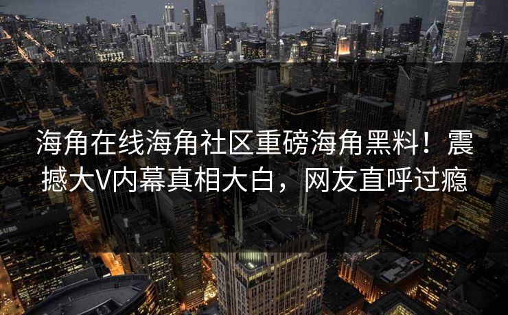 海角在线海角社区重磅海角黑料！震撼大V内幕真相大白，网友直呼过瘾