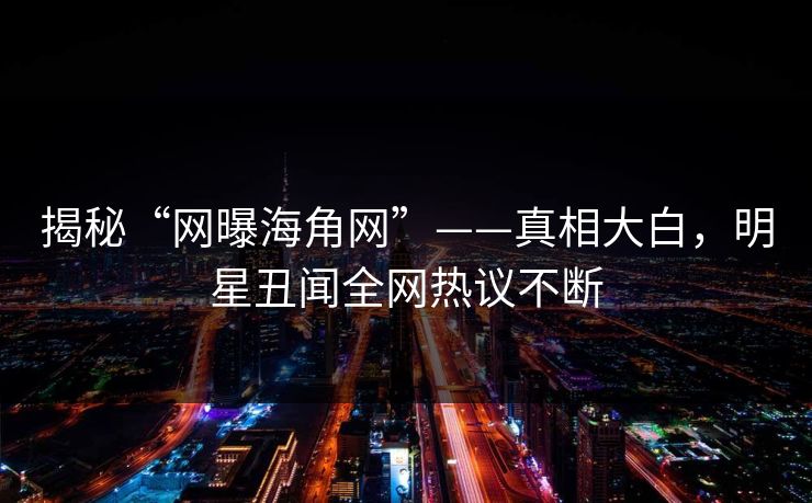 揭秘“网曝海角网”——真相大白，明星丑闻全网热议不断