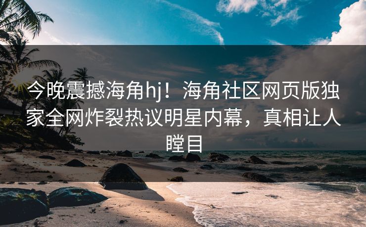 今晚震撼海角hj！海角社区网页版独家全网炸裂热议明星内幕，真相让人瞠目