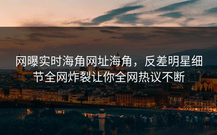 网曝实时海角网址海角，反差明星细节全网炸裂让你全网热议不断