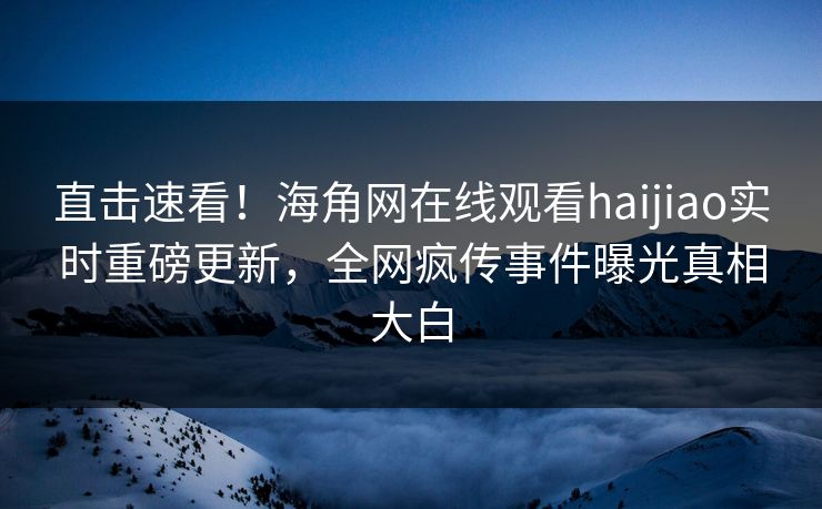 直击速看！海角网在线观看haijiao实时重磅更新，全网疯传事件曝光真相大白