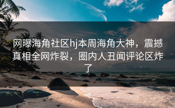 网曝海角社区hj本周海角大神，震撼真相全网炸裂，圈内人丑闻评论区炸了