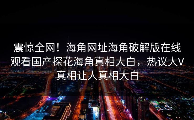 震惊全网！海角网址海角破解版在线观看国产探花海角真相大白，热议大V真相让人真相大白
