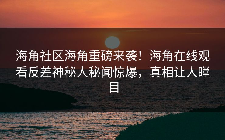 海角社区海角重磅来袭！海角在线观看反差神秘人秘闻惊爆，真相让人瞠目