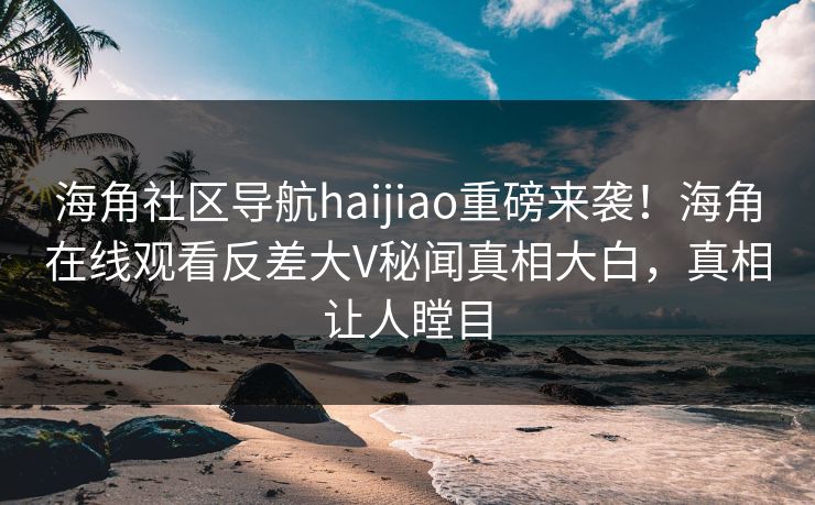 海角社区导航haijiao重磅来袭！海角在线观看反差大V秘闻真相大白，真相让人瞠目