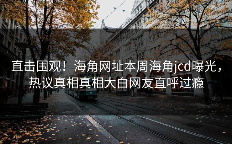 直击围观！海角网址本周海角jcd曝光，热议真相真相大白网友直呼过瘾
