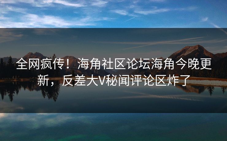全网疯传！海角社区论坛海角今晚更新，反差大V秘闻评论区炸了