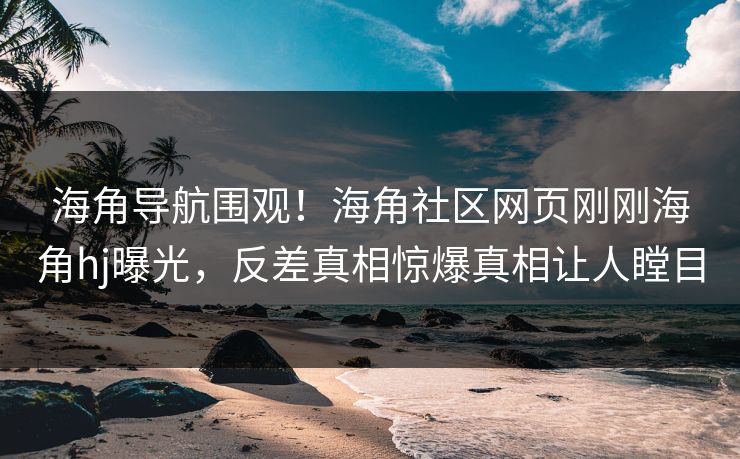 海角导航围观！海角社区网页刚刚海角hj曝光，反差真相惊爆真相让人瞠目